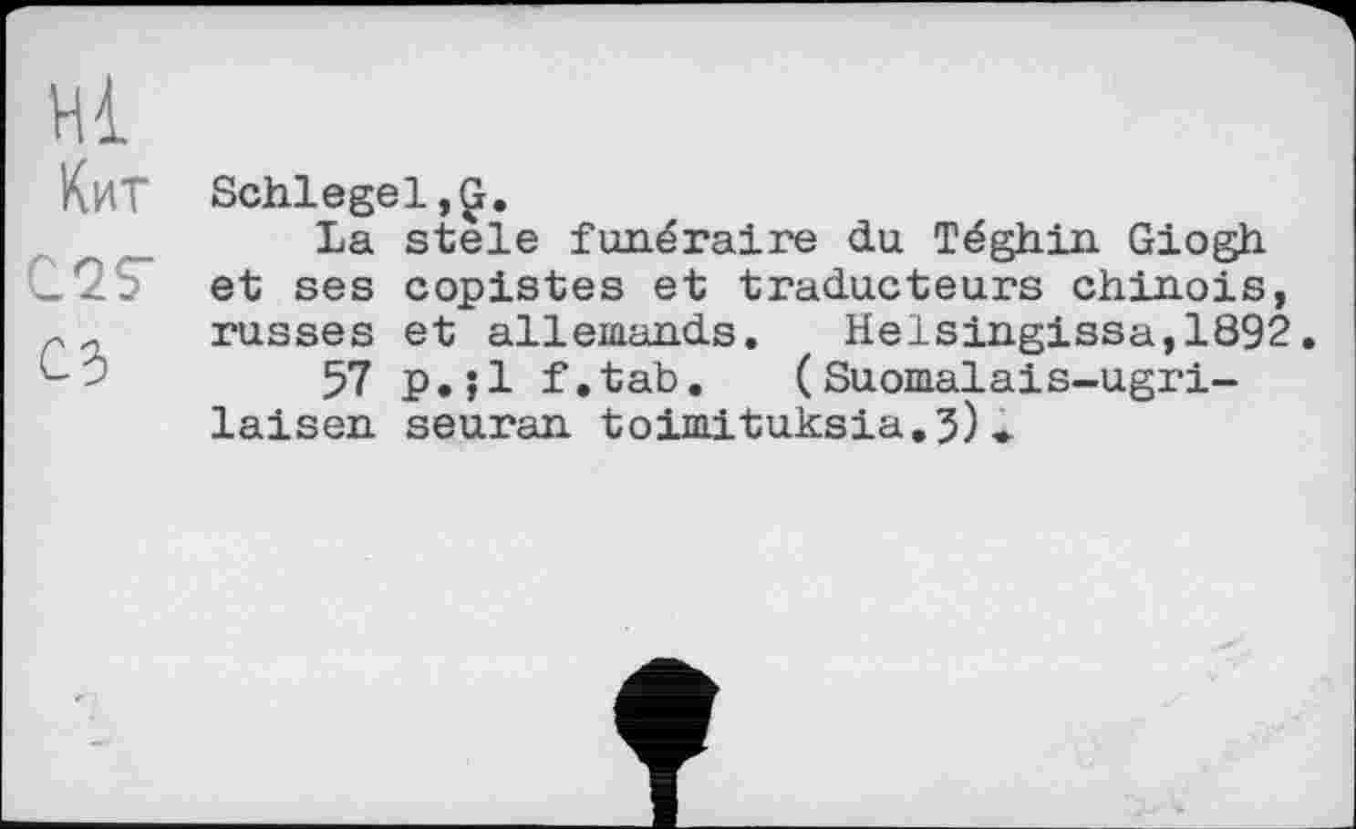 ﻿Hl
КиТ Schlegel,Ç.
La stele funéraire du Téghin Giogh C2S" et ses copistes et traducteurs chinois, rи russes et allemands. Helsingissa,1892.
>	57 p.;l f.tab. ( Suomalais-ugri-
laisen seuran toimituksia.3)»